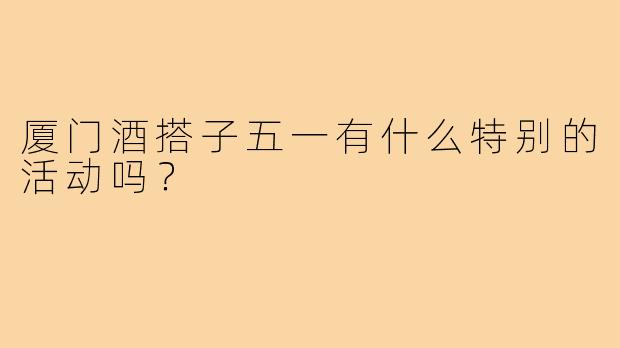 厦门酒搭子五一有什么特别的活动吗？