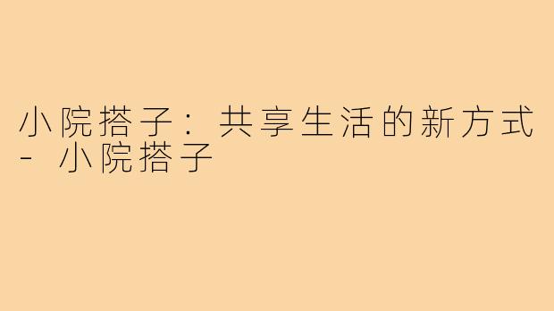 小院搭子:共享生活的新方式-小院搭子