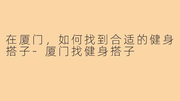在厦门,如何找到合适的健身搭子-厦门找健身搭子