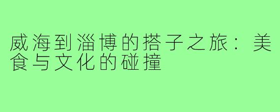 威海到淄博的搭子之旅：美食与文化的碰撞