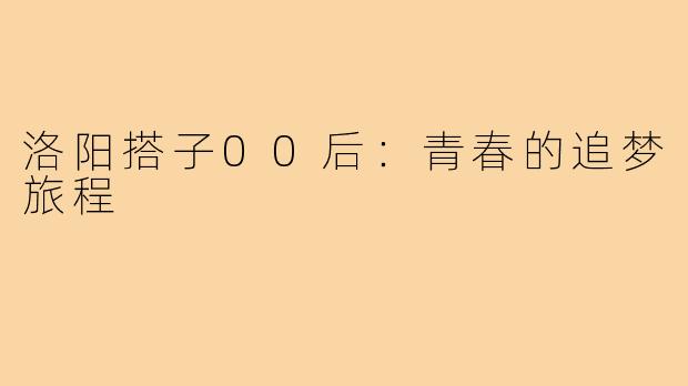 洛阳搭子00后:青春的追梦旅程