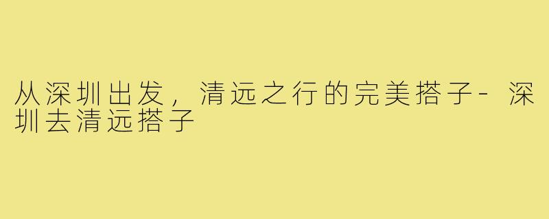 从深圳出发，清远之行的完美搭子-深圳去清远搭子