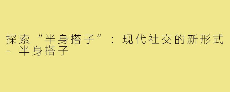 探索“半身搭子”:现代社交的新形式-半身搭子