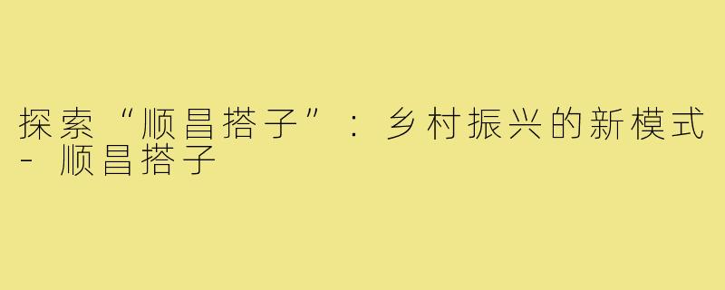 探索“顺昌搭子”：乡村振兴的新模式