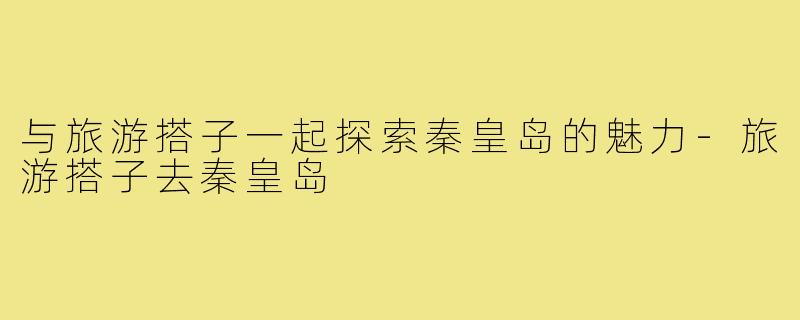 与旅游搭子一起探索秦皇岛的魅力-旅游搭子去秦皇岛