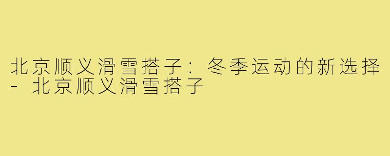 北京顺义滑雪搭子：冬季运动的新选择-北京顺义滑雪搭子