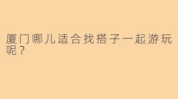 厦门哪儿适合找搭子一起游玩呢?