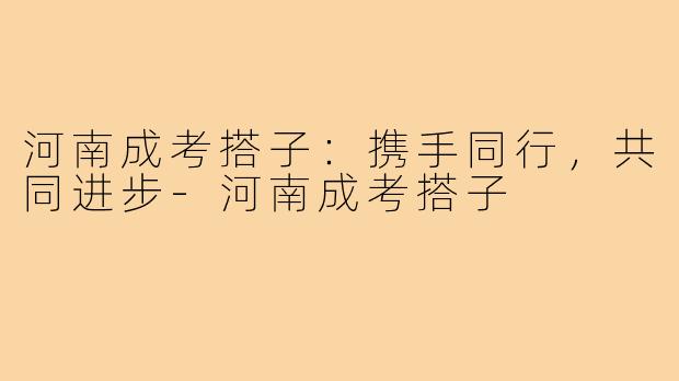 河南成考搭子:携手同行,共同进步-河南成考搭子