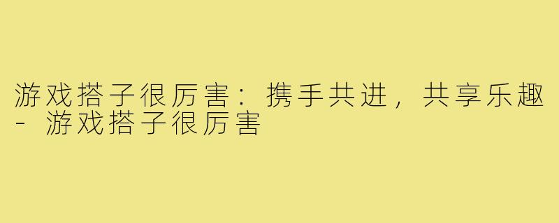 游戏搭子很厉害:携手共进,共享乐趣-游戏搭子很厉害