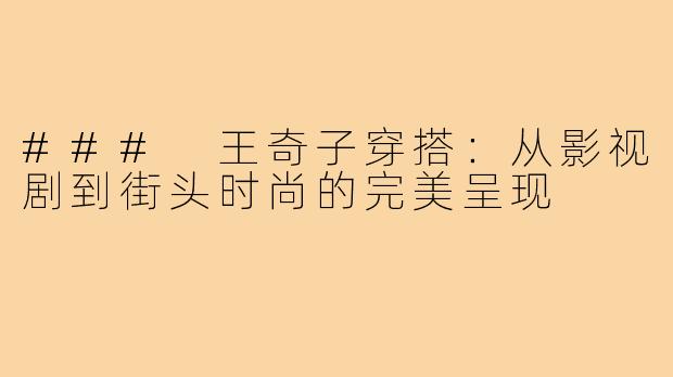 ### 王奇子穿搭:从影视剧到街头时尚的完美呈现