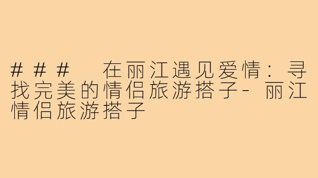 ### 在丽江遇见爱情：寻找完美的情侣旅游搭子