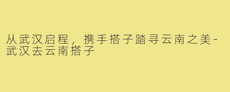 从武汉启程,携手搭子踏寻云南之美-武汉去云南搭子