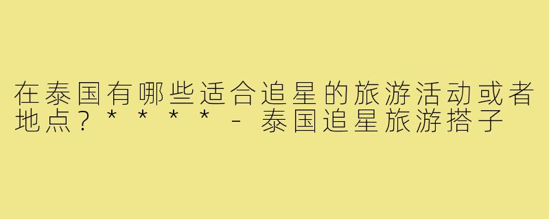 在泰国有哪些适合追星的旅游活动或者地点?****-泰国追星旅游搭子