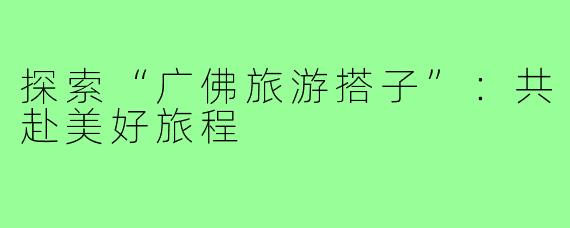 探索“广佛旅游搭子”：共赴美好旅程