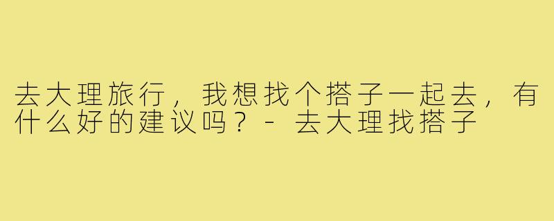 去大理旅行,我想找个搭子一起去,有什么好的建议吗?-去大理找搭子