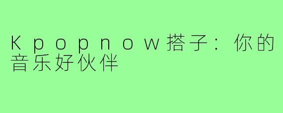 Kpopnow搭子:你的音乐好伙伴