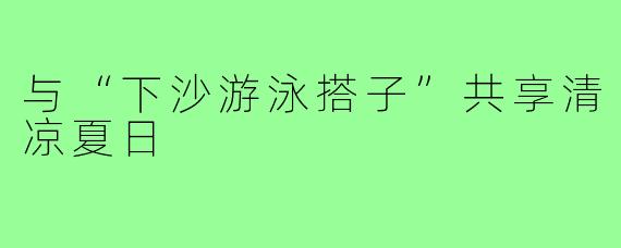与“下沙游泳搭子”共享清凉夏日