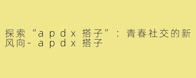 探索“apdx搭子”：青春社交的新风向