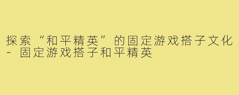 探索“和平精英”的固定游戏搭子文化