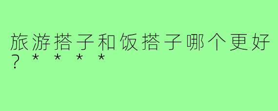 旅游搭子和饭搭子哪个更好？****
