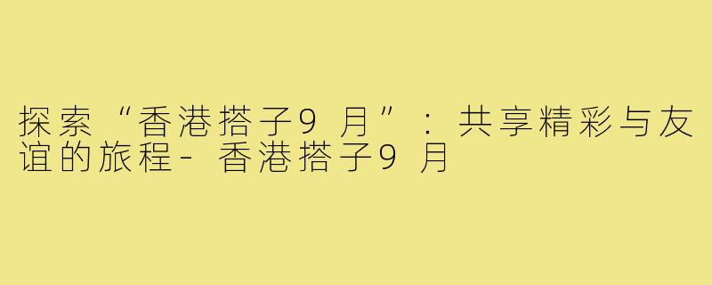 探索“香港搭子9月”:共享精彩与友谊的旅程-香港搭子9月