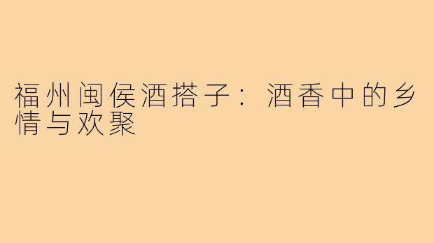 福州闽侯酒搭子:酒香中的乡情与欢聚