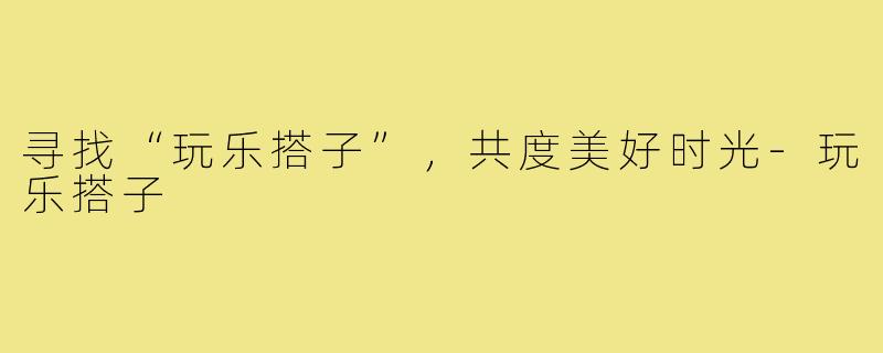 寻找“玩乐搭子”,共度美好时光-玩乐搭子
