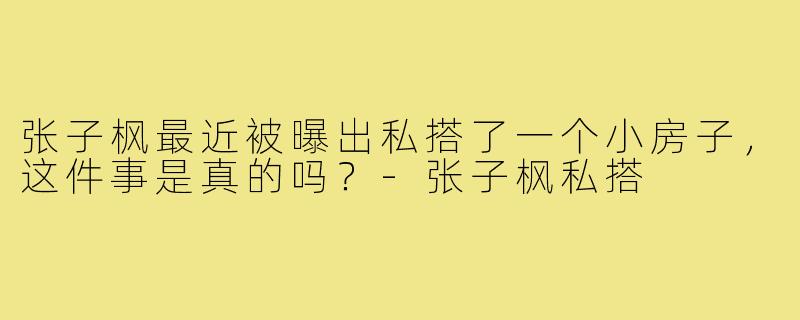 张子枫最近被曝出私搭了一个小房子，这件事是真的吗？