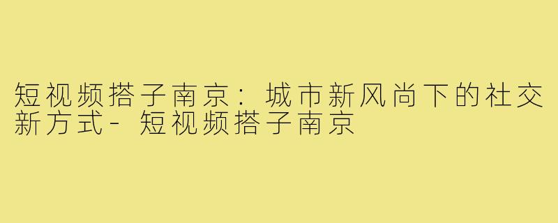 短视频搭子南京:城市新风尚下的社交新方式-短视频搭子南京