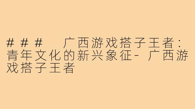 ### 广西游戏搭子王者：青年文化的新兴象征-广西游戏搭子王者