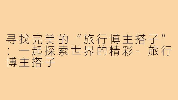 寻找完美的“旅行博主搭子”:一起探索世界的精彩-旅行博主搭子