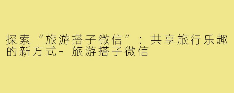 探索“旅游搭子微信”:共享旅行乐趣的新方式-旅游搭子微信