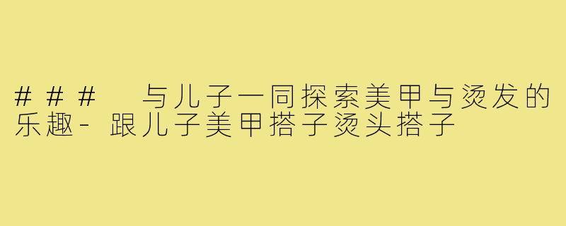 ### 与儿子一同探索美甲与烫发的乐趣-跟儿子美甲搭子烫头搭子