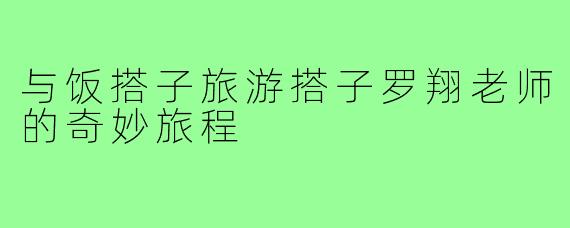 与饭搭子旅游搭子罗翔老师的奇妙旅程