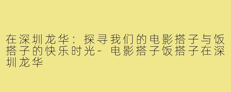 在深圳龙华：探寻我们的电影搭子与饭搭子的快乐时光-电影搭子饭搭子在深圳龙华