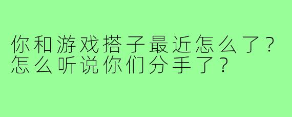 你和游戏搭子最近怎么了？怎么听说你们分手了？