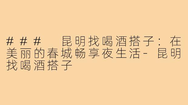 ### 昆明找喝酒搭子:在美丽的春城畅享夜生活-昆明找喝酒搭子