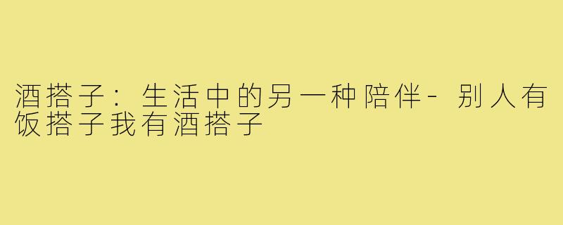 酒搭子:生活中的另一种陪伴-别人有饭搭子我有酒搭子