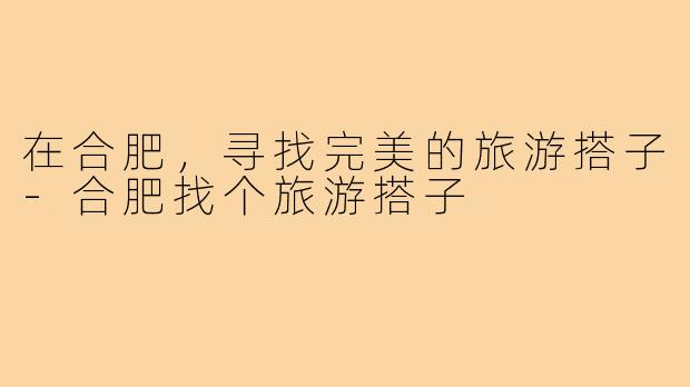 在合肥，寻找完美的旅游搭子-合肥找个旅游搭子