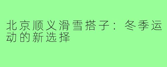 北京顺义滑雪搭子：冬季运动的新选择