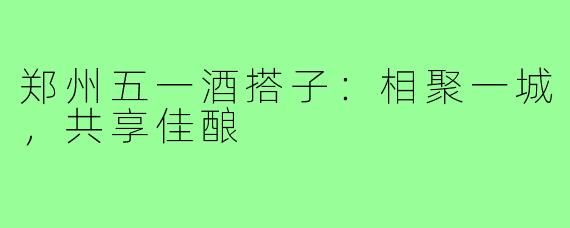 郑州五一酒搭子:相聚一城,共享佳酿