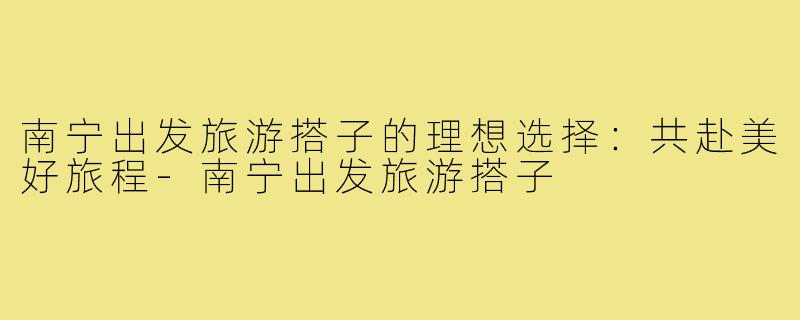 南宁出发旅游搭子的理想选择:共赴美好旅程-南宁出发旅游搭子