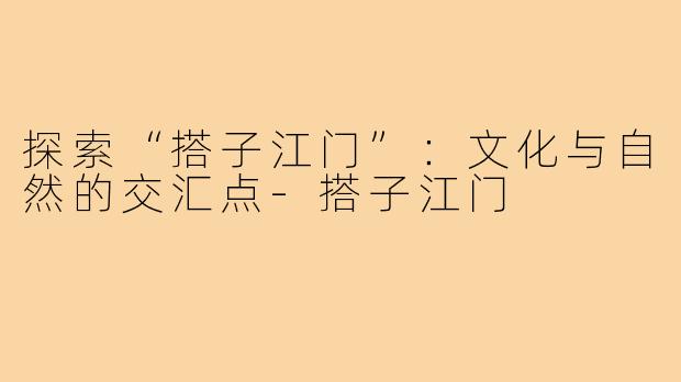 探索“搭子江门”：文化与自然的交汇点-搭子江门