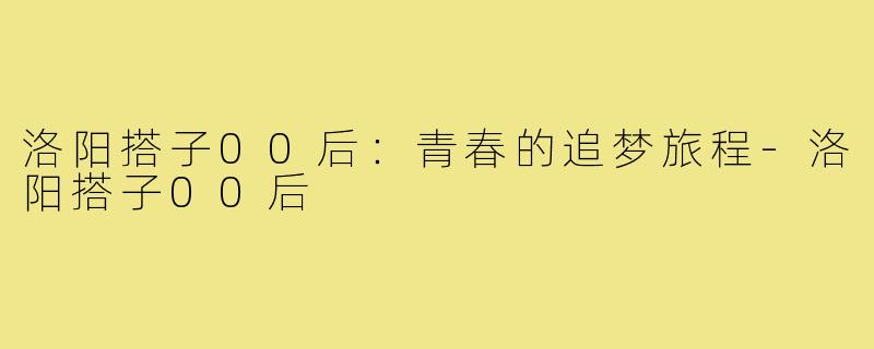 洛阳搭子00后：青春的追梦旅程