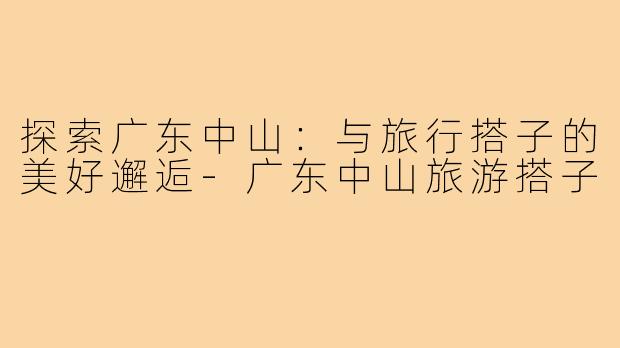 探索广东中山：与旅行搭子的美好邂逅-广东中山旅游搭子