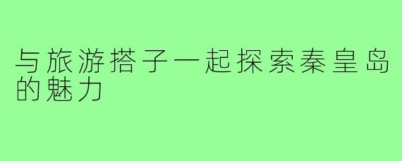 与旅游搭子一起探索秦皇岛的魅力