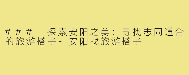 ### 探索安阳之美:寻找志同道合的旅游搭子-安阳找旅游搭子