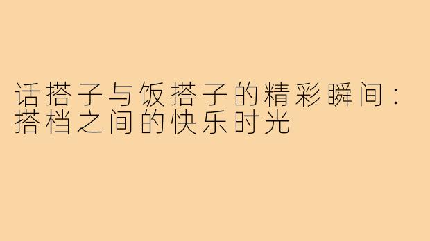 话搭子与饭搭子的精彩瞬间:搭档之间的快乐时光