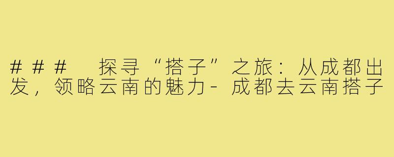 ### 探寻“搭子”之旅:从成都出发,领略云南的魅力-成都去云南搭子