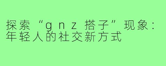 探索“gnz搭子”现象：年轻人的社交新方式